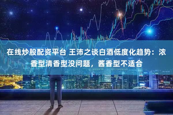 在线炒股配资平台 王沛之谈白酒低度化趋势：浓香型清香型没问题，酱香型不适合