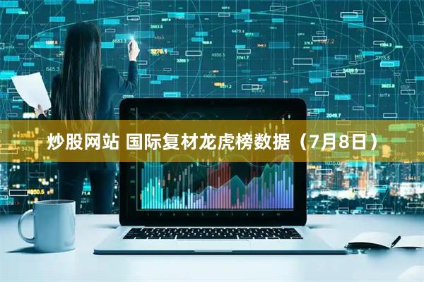 炒股网站 国际复材龙虎榜数据（7月8日）