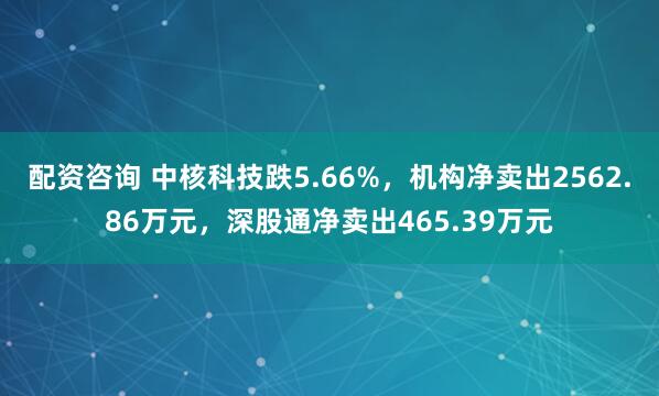 配资咨询 中核科技跌5.66%，机构净卖出2562.86万元，深股通净卖出465.39万元
