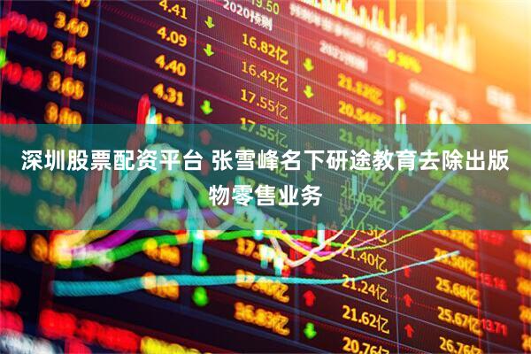 深圳股票配资平台 张雪峰名下研途教育去除出版物零售业务