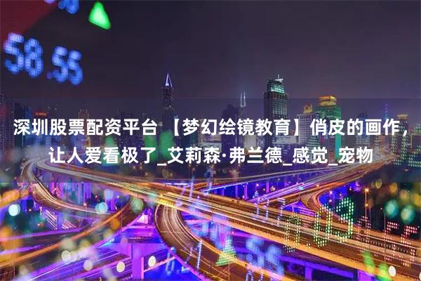 深圳股票配资平台 【梦幻绘镜教育】俏皮的画作，让人爱看极了_艾莉森·弗兰德_感觉_宠物