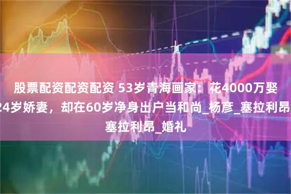 股票配资配资配资 53岁青海画家：花4000万娶非洲24岁娇妻，却在60岁净身出户当和尚_杨彦_塞拉利昂_婚礼