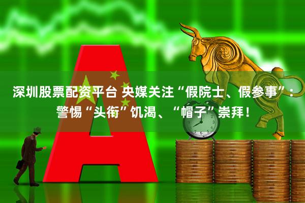 深圳股票配资平台 央媒关注“假院士、假参事”：警惕“头衔”饥渴、“帽子”崇拜！