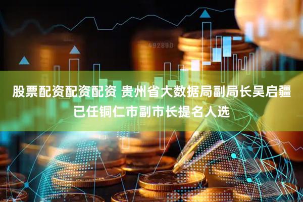 股票配资配资配资 贵州省大数据局副局长吴启疆已任铜仁市副市长提名人选