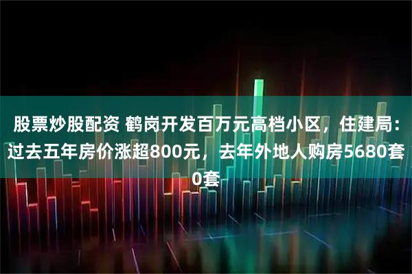 股票炒股配资 鹤岗开发百万元高档小区，住建局：过去五年房价涨超800元，去年外地人购房5680套