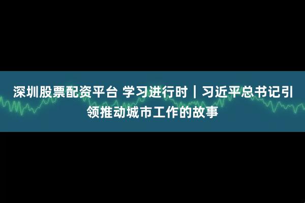 深圳股票配资平台 学习进行时｜习近平总书记引领推动城市工作的故事