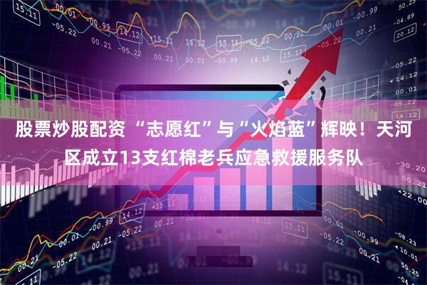 股票炒股配资 “志愿红”与“火焰蓝”辉映！天河区成立13支红棉老兵应急救援服务队