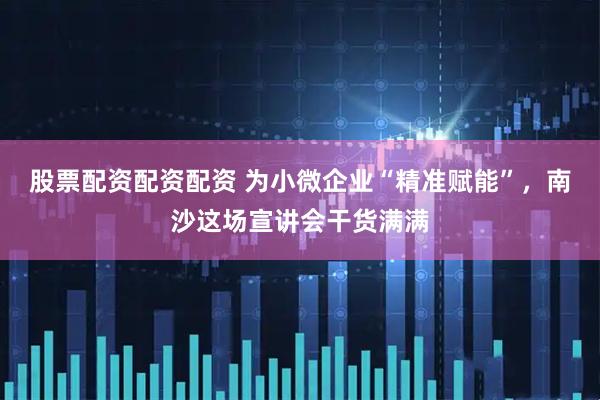 股票配资配资配资 为小微企业“精准赋能”，南沙这场宣讲会干货满满