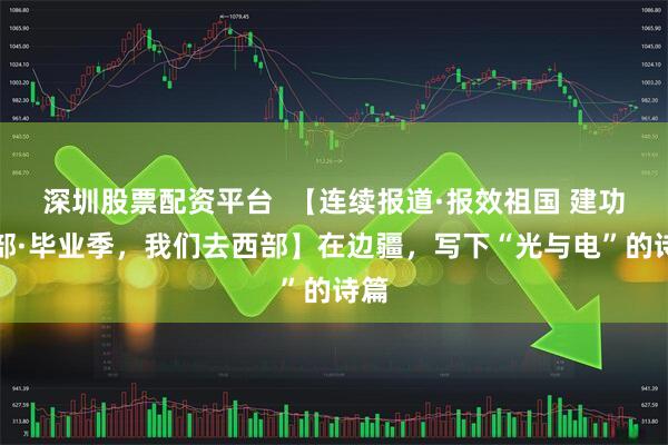 深圳股票配资平台  【连续报道·报效祖国 建功西部·毕业季，我们去西部】在边疆，写下“光与电”的诗篇