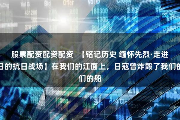 股票配资配资配资  【铭记历史 缅怀先烈·走进昔日的抗日战场】在我们的江面上，日寇曾炸毁了我们的船