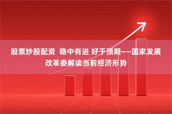 股票炒股配资  稳中有进 好于预期——国家发展改革委解读当前经济形势
