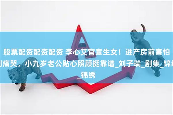 股票配资配资配资 李心艾官宣生女！进产房前害怕到痛哭，小九岁老公贴心照顾挺靠谱_刘子瑞_剧集_锦绣